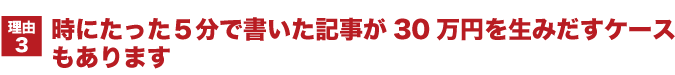 時にたった5分で書いた記事が30万円を生みだすケースもあります。